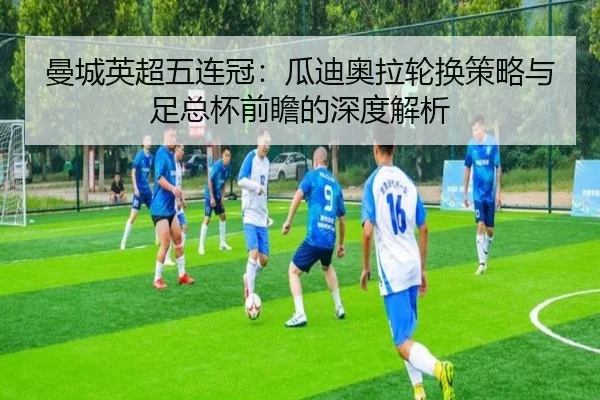 曼城英超五连冠：瓜迪奥拉轮换策略与足总杯前瞻的深度解析